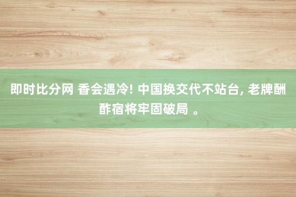 即时比分网 香会遇冷! 中国换交代不站台, 老牌酬酢宿将牢固破局 。