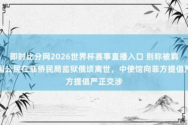 即时比分网2026世界杯赛事直播入口 别称被羁押的中国公民在菲侨民局监狱俄顷离世,中使馆向菲方提倡严正交涉