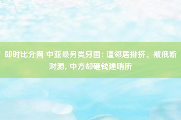即时比分网 中亚最另类穷国: 遭邻居排挤、被俄断财源, 中方却砸钱建哨所