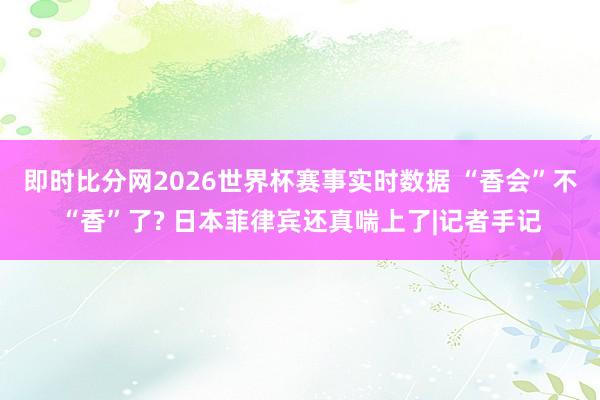 即时比分网2026世界杯赛事实时数据 “香会”不“香”了? 日本菲律宾还真喘上了|记者手记