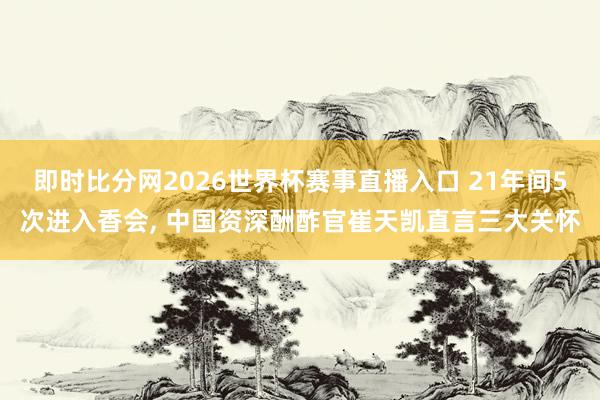 即时比分网2026世界杯赛事直播入口 21年间5次进入香会, 中国资深酬酢官崔天凯直言三大关怀