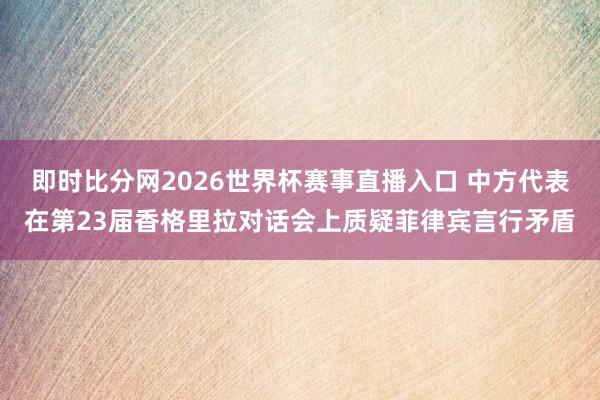 即时比分网2026世界杯赛事直播入口 中方代表在第23届香格里拉对话会上质疑菲律宾言行矛盾