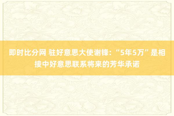 即时比分网 驻好意思大使谢锋: “5年5万”是相接中好意思联系将来的芳华承诺