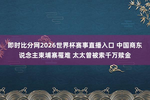 即时比分网2026世界杯赛事直播入口 中国商东说念主柬埔寨罹难 太太曾被索千万赎金