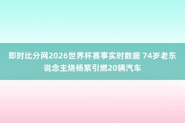 即时比分网2026世界杯赛事实时数据 74岁老东说念主烧杨絮引燃20辆汽车