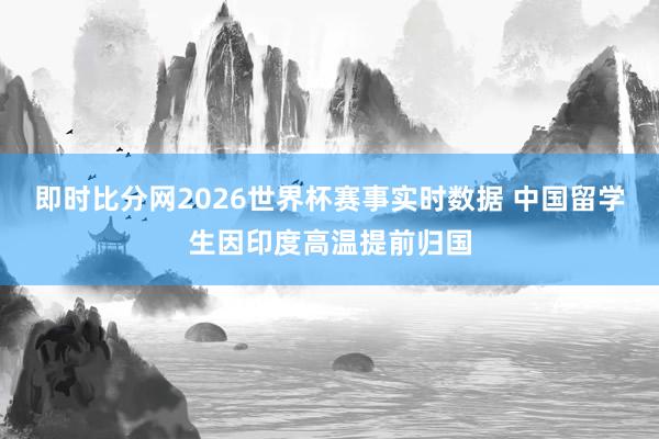 即时比分网2026世界杯赛事实时数据 中国留学生因印度高温提前归国