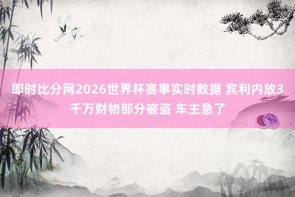 即时比分网2026世界杯赛事实时数据 宾利内放3千万财物部分被盗 车主急了