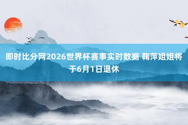 即时比分网2026世界杯赛事实时数据 鞠萍姐姐将于6月1日退休