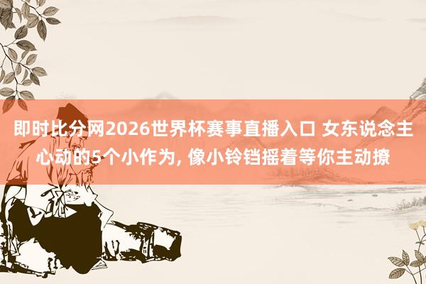 即时比分网2026世界杯赛事直播入口 女东说念主心动的5个小作为, 像小铃铛摇着等你主动撩
