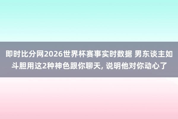 即时比分网2026世界杯赛事实时数据 男东谈主如斗胆用这2种神色跟你聊天, 说明他对你动心了