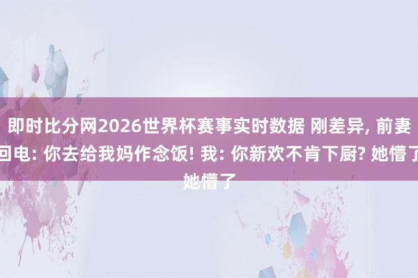 即时比分网2026世界杯赛事实时数据 刚差异, 前妻回电: 你去给我妈作念饭! 我: 你新欢不肯下厨? 她懵了