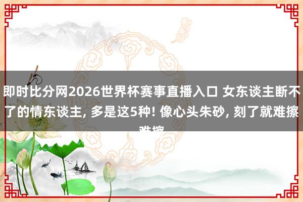 即时比分网2026世界杯赛事直播入口 女东谈主断不了的情东谈主, 多是这5种! 像心头朱砂, 刻了就难擦