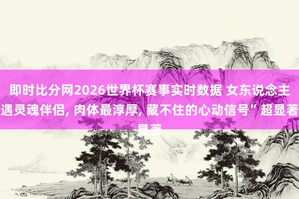 即时比分网2026世界杯赛事实时数据 女东说念主遇灵魂伴侣, 肉体最淳厚, 藏不住的心动信号”超显著