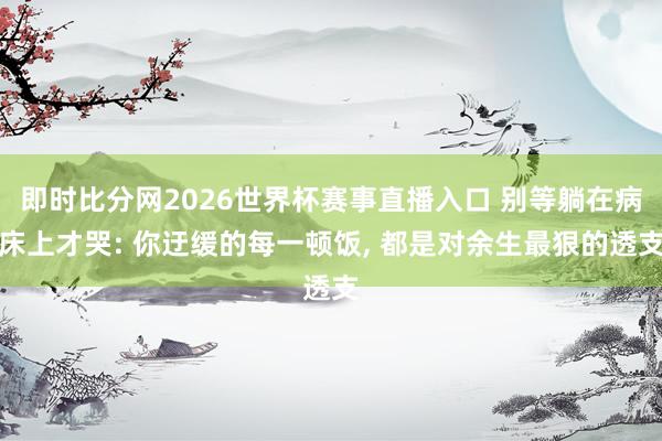 即时比分网2026世界杯赛事直播入口 别等躺在病床上才哭: 你迂缓的每一顿饭, 都是对余生最狠的透支
