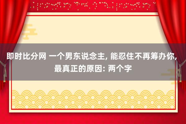 即时比分网 一个男东说念主, 能忍住不再筹办你, 最真正的原因: 两个字