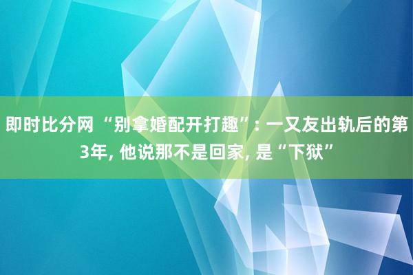 即时比分网 “别拿婚配开打趣”: 一又友出轨后的第3年, 他说那不是回家, 是“下狱”