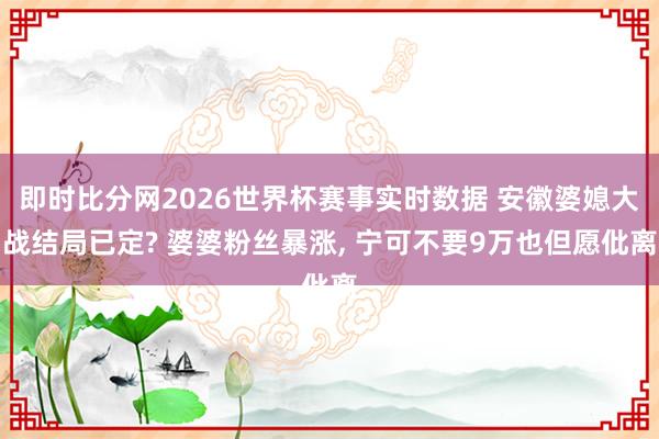 即时比分网2026世界杯赛事实时数据 安徽婆媳大战结局已定? 婆婆粉丝暴涨, 宁可不要9万也但愿仳离