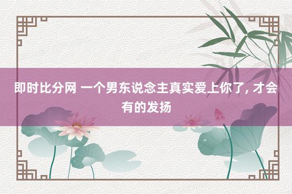 即时比分网 一个男东说念主真实爱上你了, 才会有的发扬