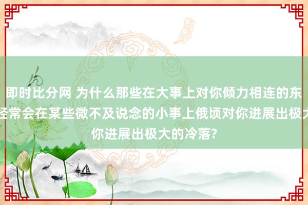 即时比分网 为什么那些在大事上对你倾力相连的东说念主, 经常会在某些微不及说念的小事上俄顷对你进展出极大的冷落?