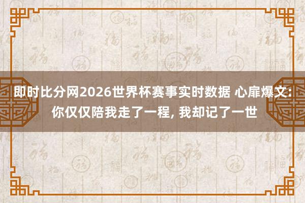 即时比分网2026世界杯赛事实时数据 心扉爆文: 你仅仅陪我走了一程, 我却记了一世