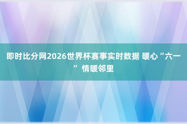 即时比分网2026世界杯赛事实时数据 暖心“六一” 情暖邻里