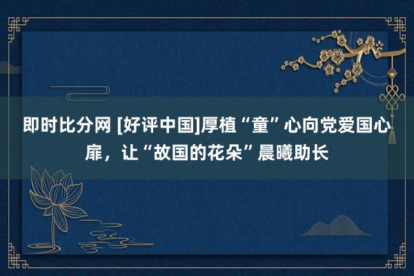 即时比分网 [好评中国]厚植“童”心向党爱国心扉，让“故国的花朵”晨曦助长