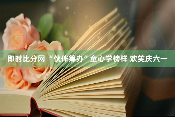 即时比分网 “伙伴筹办”童心学榜样 欢笑庆六一