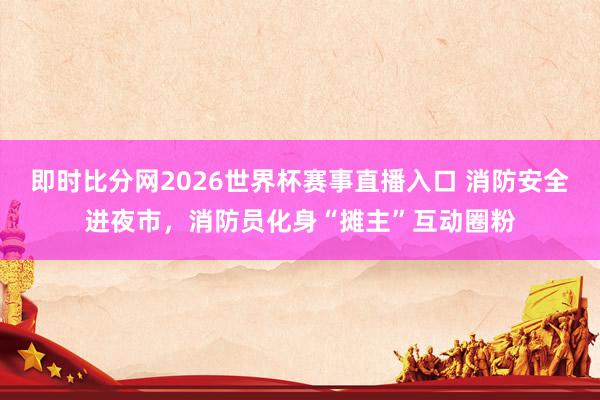 即时比分网2026世界杯赛事直播入口 消防安全进夜市,消防员化身“摊主”互动圈粉