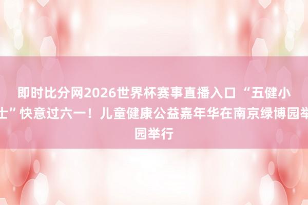 即时比分网2026世界杯赛事直播入口 “五健小卫士”快意过六一!儿童健康公益嘉年华在南京绿博园举行