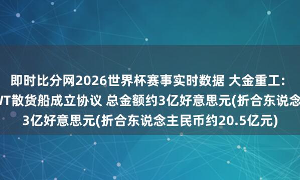 即时比分网2026世界杯赛事实时数据 大金重工: 签署4艘211000DWT散货船成立协议 总金额约3亿好意思元(折合东说念主民币约20.5亿元)