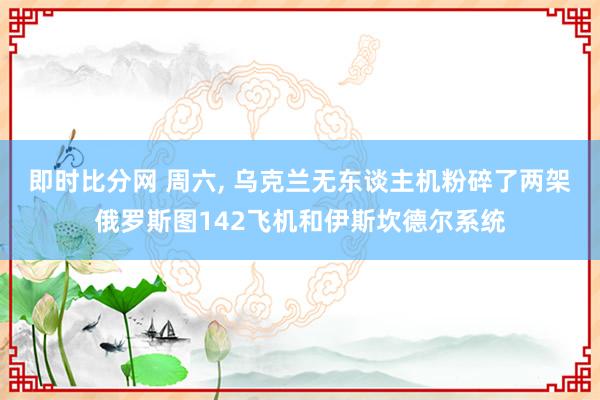 即时比分网 周六, 乌克兰无东谈主机粉碎了两架俄罗斯图142飞机和伊斯坎德尔系统