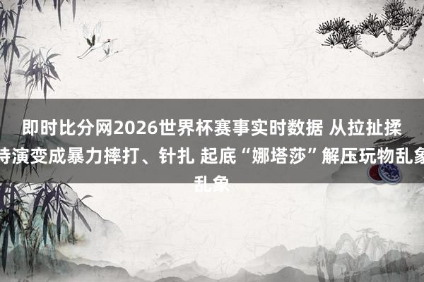 即时比分网2026世界杯赛事实时数据 从拉扯揉持演变成暴力摔打、针扎 起底“娜塔莎”解压玩物乱象