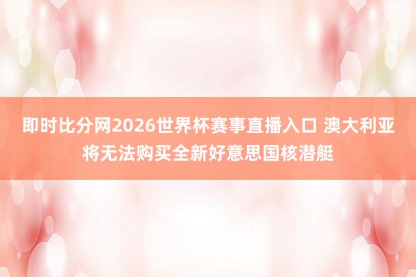 即时比分网2026世界杯赛事直播入口 澳大利亚将无法购买全新好意思国核潜艇