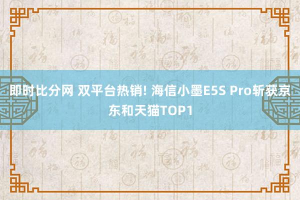 即时比分网 双平台热销! 海信小墨E5S Pro斩获京东和天猫TOP1