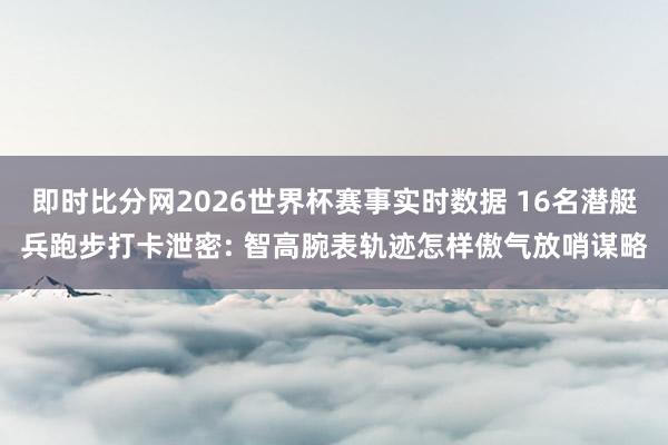 即时比分网2026世界杯赛事实时数据 16名潜艇兵跑步打卡泄密: 智高腕表轨迹怎样傲气放哨谋略