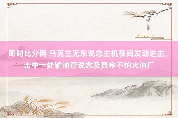 即时比分网 乌克兰无东说念主机夜间发动进击, 击中一处输油管说念及真金不怕火油厂
