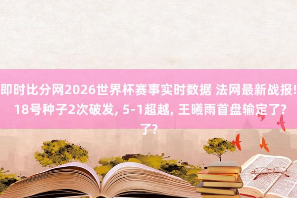 即时比分网2026世界杯赛事实时数据 法网最新战报! 18号种子2次破发, 5-1超越, 王曦雨首盘输定了?