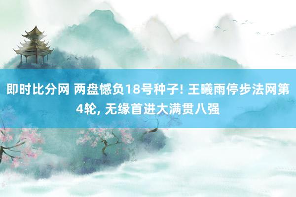 即时比分网 两盘憾负18号种子! 王曦雨停步法网第4轮, 无缘首进大满贯八强