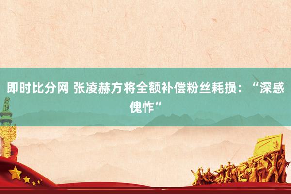 即时比分网 张凌赫方将全额补偿粉丝耗损:“深感傀怍”