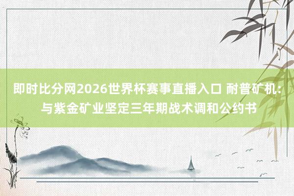 即时比分网2026世界杯赛事直播入口 耐普矿机: 与紫金矿业坚定三年期战术调和公约书