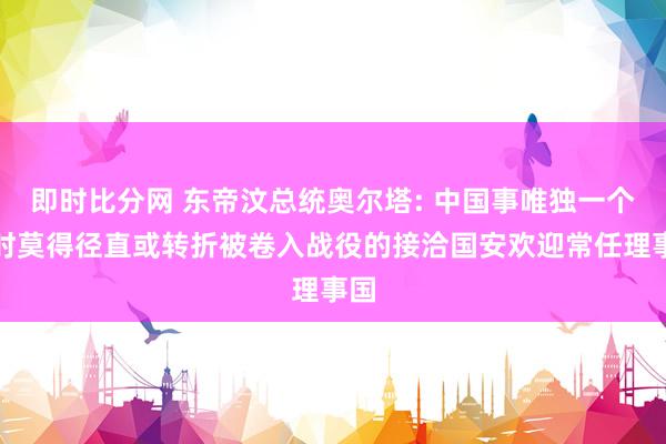 即时比分网 东帝汶总统奥尔塔: 中国事唯独一个现时莫得径直或转折被卷入战役的接洽国安欢迎常任理事国
