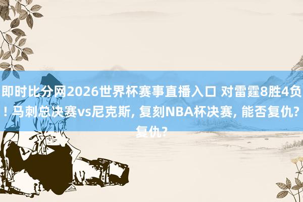 即时比分网2026世界杯赛事直播入口 对雷霆8胜4负! 马刺总决赛vs尼克斯， 复刻NBA杯决赛， 能否复仇?