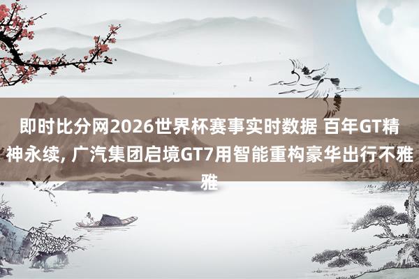 即时比分网2026世界杯赛事实时数据 百年GT精神永续, 广汽集团启境GT7用智能重构豪华出行不雅