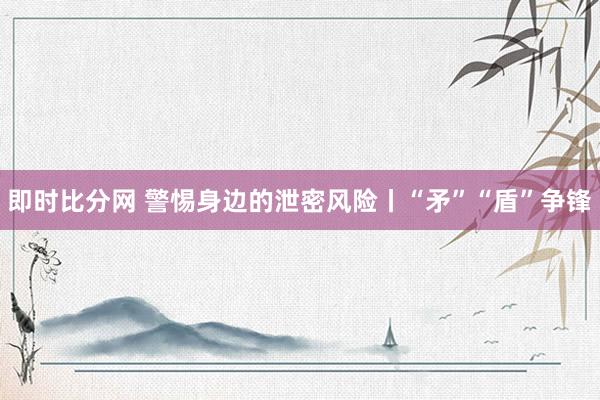即时比分网 警惕身边的泄密风险丨“矛”“盾”争锋