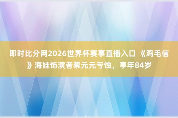 即时比分网2026世界杯赛事直播入口 《鸡毛信》海娃饰演者蔡元元亏蚀,享年84岁