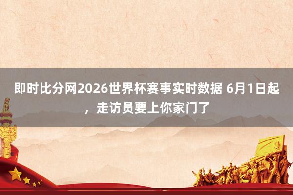 即时比分网2026世界杯赛事实时数据 6月1日起,走访员要上你家门了
