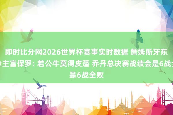 即时比分网2026世界杯赛事实时数据 詹姆斯牙东说念主富保罗: 若公牛莫得皮蓬 乔丹总决赛战绩会是6战全败