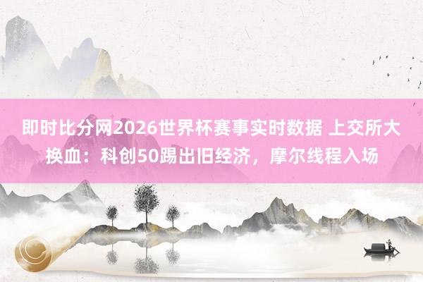 即时比分网2026世界杯赛事实时数据 上交所大换血：科创50踢出旧经济，摩尔线程入场