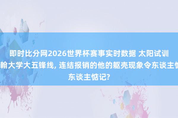 即时比分网2026世界杯赛事实时数据 太阳试训圣约翰大学大五锋线, 连结报销的他的躯壳现象令东谈主惦记?
