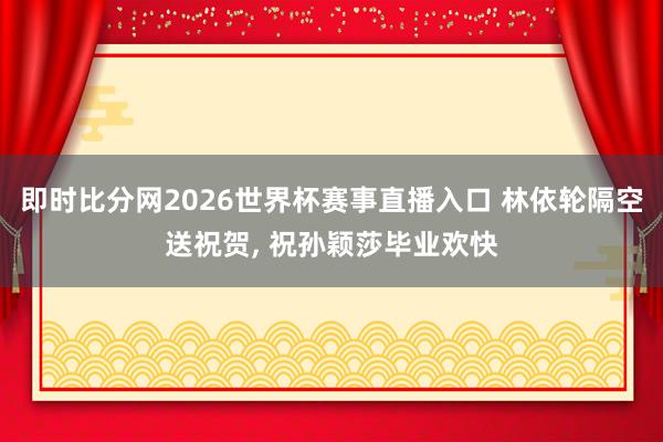 即时比分网2026世界杯赛事直播入口 林依轮隔空送祝贺, 祝孙颖莎毕业欢快